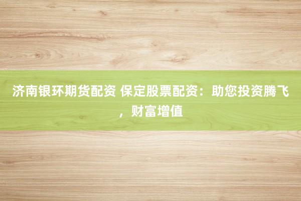 济南银环期货配资 保定股票配资：助您投资腾飞，财富增值