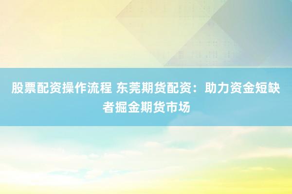股票配资操作流程 东莞期货配资：助力资金短缺者掘金期货市场