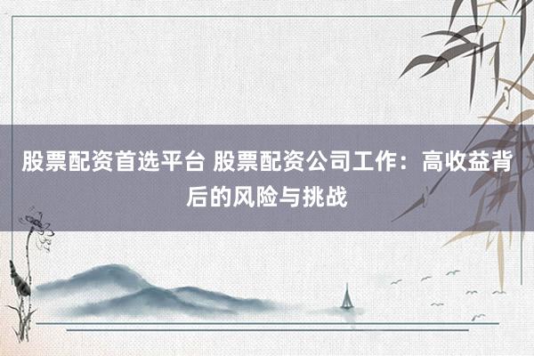 股票配资首选平台 股票配资公司工作：高收益背后的风险与挑战