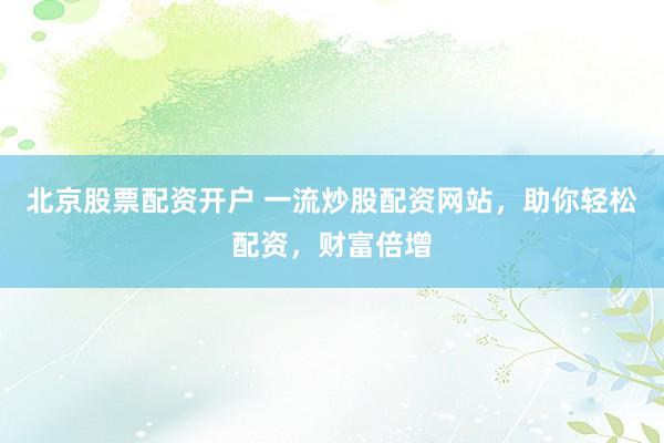 北京股票配资开户 一流炒股配资网站，助你轻松配资，财富倍增