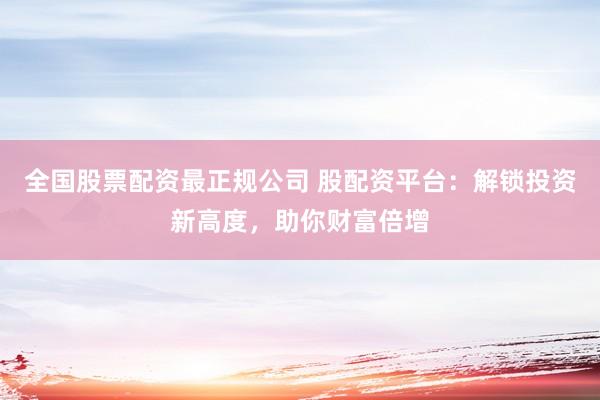 全国股票配资最正规公司 股配资平台：解锁投资新高度，助你财富倍增