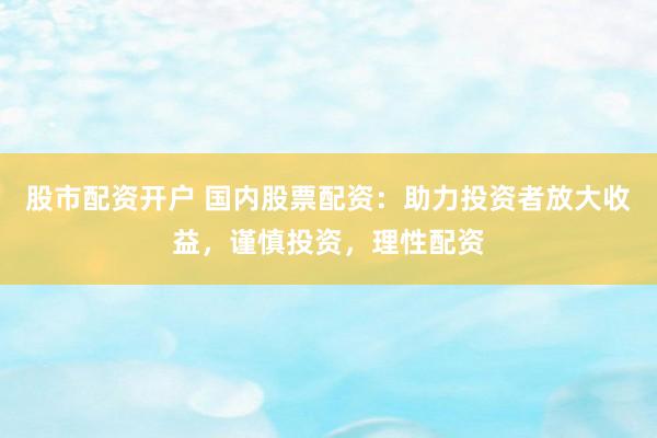 股市配资开户 国内股票配资：助力投资者放大收益，谨慎投资，理性配资
