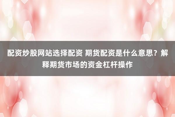 配资炒股网站选择配资 期货配资是什么意思？解释期货市场的资金杠杆操作