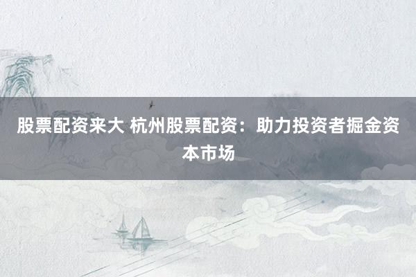 股票配资来大 杭州股票配资：助力投资者掘金资本市场