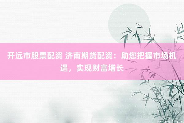 开远市股票配资 济南期货配资：助您把握市场机遇，实现财富增长