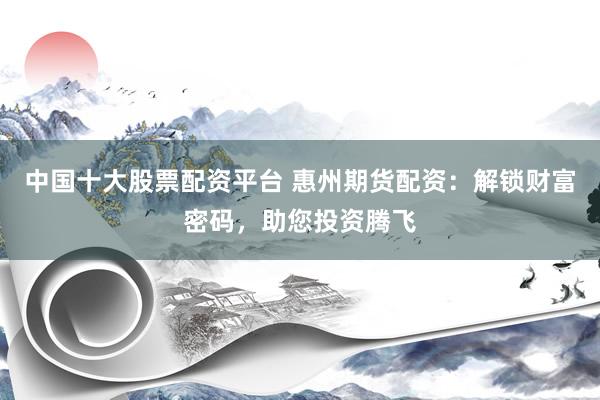 中国十大股票配资平台 惠州期货配资：解锁财富密码，助您投资腾飞