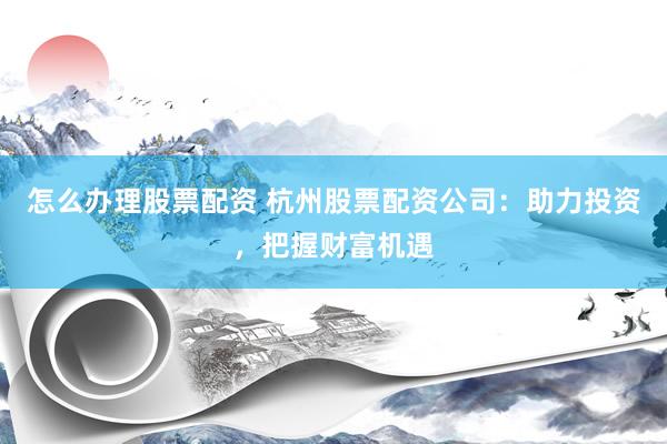 怎么办理股票配资 杭州股票配资公司：助力投资，把握财富机遇