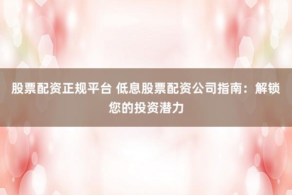 股票配资正规平台 低息股票配资公司指南：解锁您的投资潜力