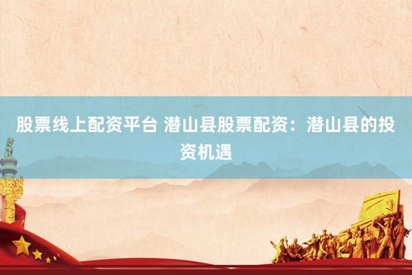 股票线上配资平台 潜山县股票配资：潜山县的投资机遇