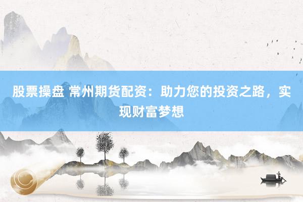 股票操盘 常州期货配资：助力您的投资之路，实现财富梦想