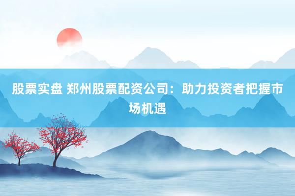 股票实盘 郑州股票配资公司：助力投资者把握市场机遇