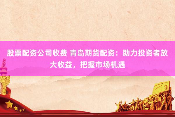 股票配资公司收费 青岛期货配资：助力投资者放大收益，把握市场机遇
