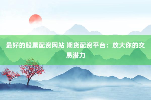 最好的股票配资网站 期货配资平台：放大你的交易潜力