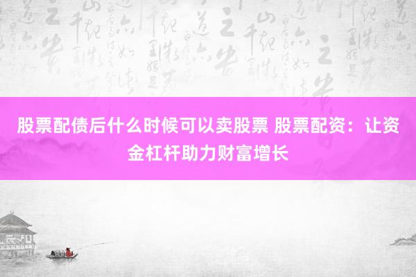 股票配债后什么时候可以卖股票 股票配资：让资金杠杆助力财富增长