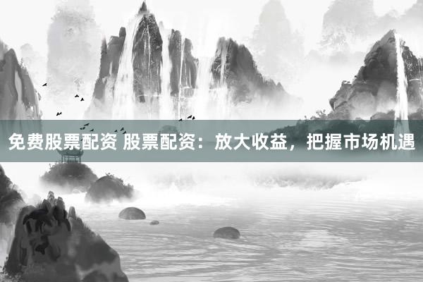 免费股票配资 股票配资：放大收益，把握市场机遇