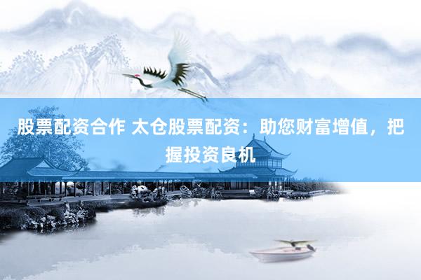 股票配资合作 太仓股票配资：助您财富增值，把握投资良机