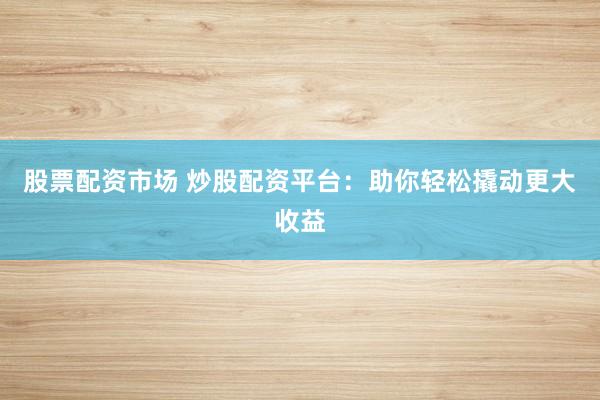 股票配资市场 炒股配资平台：助你轻松撬动更大收益