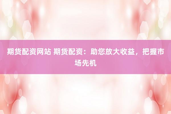 期货配资网站 期货配资：助您放大收益，把握市场先机