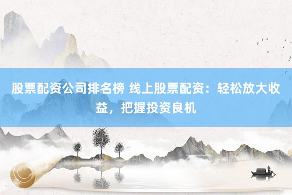 股票配资公司排名榜 线上股票配资：轻松放大收益，把握投资良机