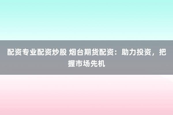 配资专业配资炒股 烟台期货配资：助力投资，把握市场先机