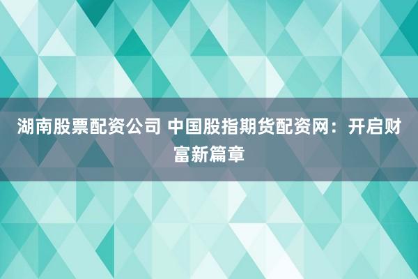 湖南股票配资公司 中国股指期货配资网：开启财富新篇章