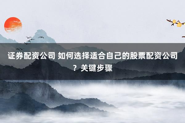 证券配资公司 如何选择适合自己的股票配资公司？关键步骤
