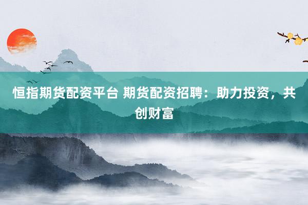 恒指期货配资平台 期货配资招聘：助力投资，共创财富
