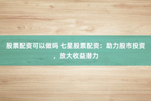 股票配资可以做吗 七星股票配资：助力股市投资，放大收益潜力