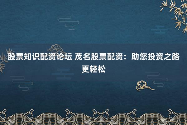 股票知识配资论坛 茂名股票配资：助您投资之路更轻松