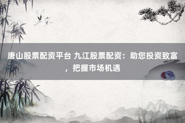 唐山股票配资平台 九江股票配资：助您投资致富，把握市场机遇
