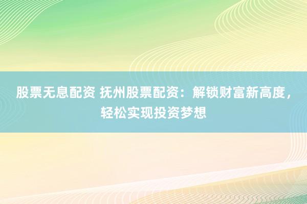 股票无息配资 抚州股票配资：解锁财富新高度，轻松实现投资梦想