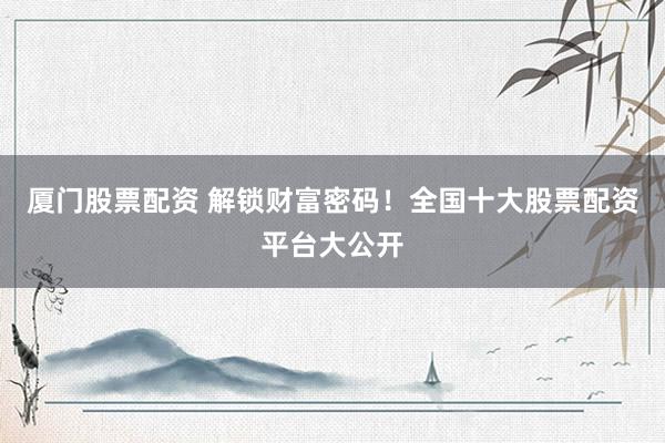 厦门股票配资 解锁财富密码！全国十大股票配资平台大公开