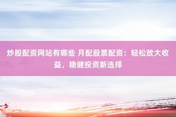 炒股配资网站有哪些 月配股票配资：轻松放大收益，稳健投资新选择