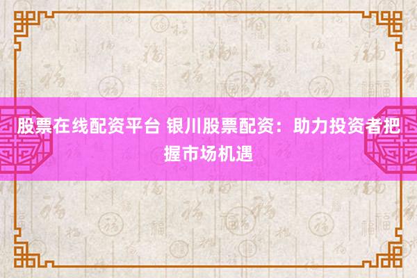 股票在线配资平台 银川股票配资：助力投资者把握市场机遇