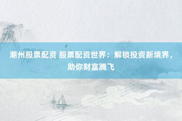 潮州股票配资 股票配资世界：解锁投资新境界，助你财富腾飞