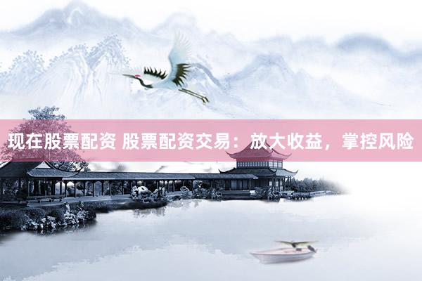 现在股票配资 股票配资交易：放大收益，掌控风险