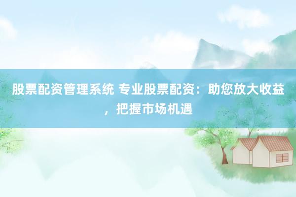 股票配资管理系统 专业股票配资：助您放大收益，把握市场机遇