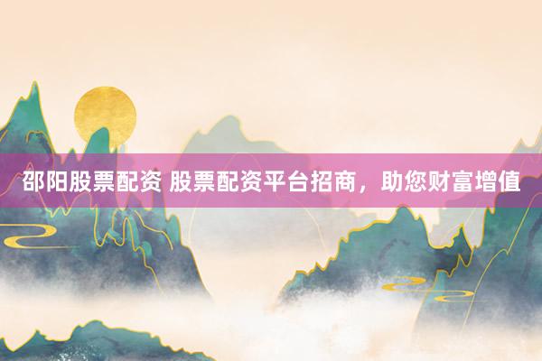 邵阳股票配资 股票配资平台招商，助您财富增值