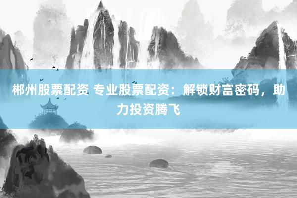 郴州股票配资 专业股票配资：解锁财富密码，助力投资腾飞