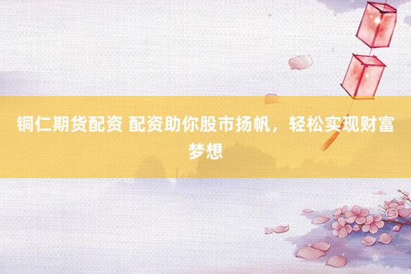 铜仁期货配资 配资助你股市扬帆，轻松实现财富梦想