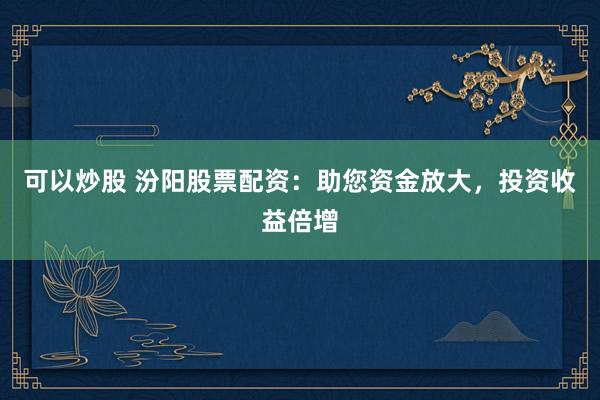 可以炒股 汾阳股票配资：助您资金放大，投资收益倍增
