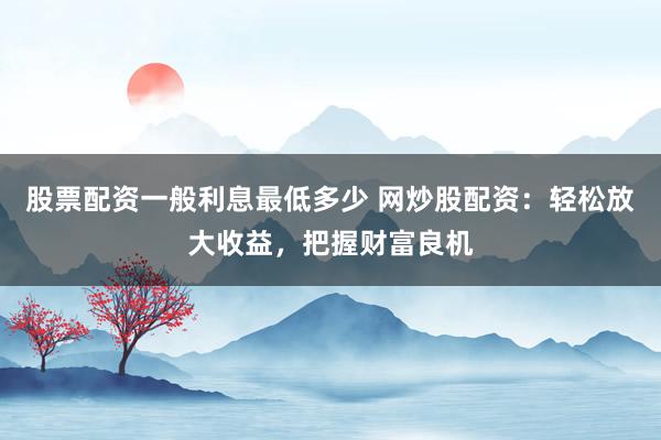股票配资一般利息最低多少 网炒股配资：轻松放大收益，把握财富良机