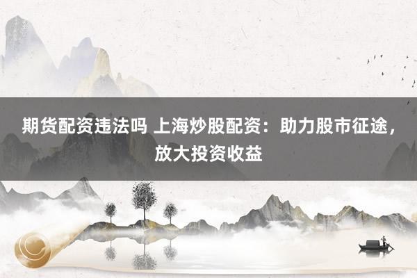 期货配资违法吗 上海炒股配资：助力股市征途，放大投资收益