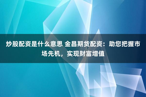 炒股配资是什么意思 金昌期货配资：助您把握市场先机，实现财富增值