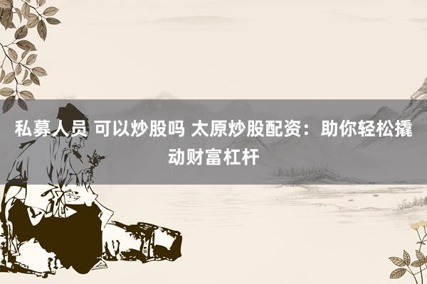 私募人员 可以炒股吗 太原炒股配资：助你轻松撬动财富杠杆