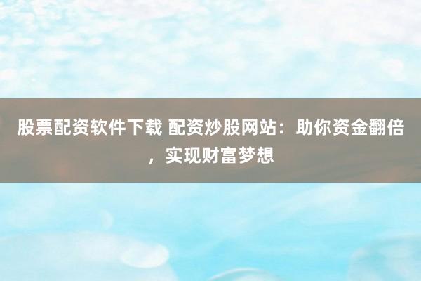 股票配资软件下载 配资炒股网站：助你资金翻倍，实现财富梦想
