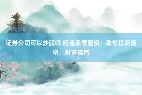证券公司可以炒股吗 昭通股票配资：助您投资扬帆，财富倍增