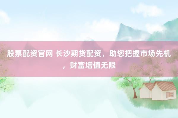 股票配资官网 长沙期货配资，助您把握市场先机，财富增值无限
