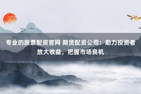 专业的股票配资官网 期货配资公司：助力投资者放大收益，把握市场良机