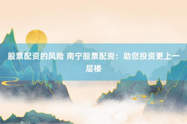 股票配资的风险 南宁股票配资：助您投资更上一层楼